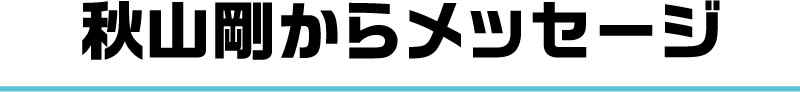 秋山剛からメッセージ